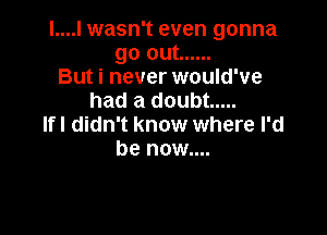 I....I wasn't even gonna
go out ......
But i never would've
had a doubt .....

lfl didn't know where I'd
be now....