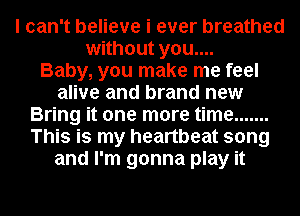 I can't believe i ever breathed
without you....

Baby, you make me feel
alive and brand new
Bring it one more time .......
This is my heartbeat song
and I'm gonna play it