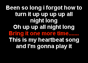 Been so long i forgot how to
turn it up up up up all
night long
on up up all night long
Bring it one more time .......
This is my heartbeat song
and I'm gonna play it