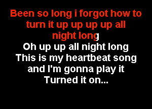 Been so long i forgot how to
turn it up up up up all
night long
Oh up up all night long
This is my heartbeat song
and I'm gonna play it
Turned it on...

g