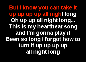 But i know you can take it
up up up up all night long
on up up all night long...
This is my heartbeat song
and I'm gonna play it
Been so long i forgot how to
turn it up up up up
all night long