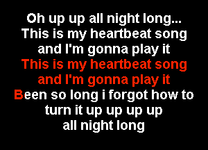 on up up all night long...
This is my heartbeat song
and I'm gonna play it
This is my heartbeat song
and I'm gonna play it
Been so long i forgot how to
turn it up up up up
all night long