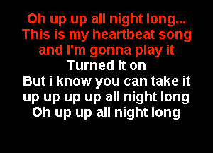 on up up all night long...
This is my heartbeat song
and I'm gonna play it
Turned it on
But i know you can take it
up up up up all night long
on up up all night long