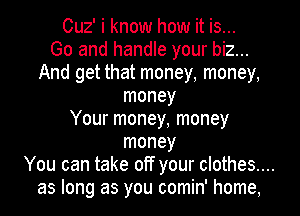 Cuz' i know how it is...
Go and handle your biz...
And get that money, money,
money
Your money, money
money
You can take off your clothes....
as long as you comin' home.