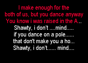 I make enough for the
both of us, but you dance anyway
You know i was raised in the A...
Shawty, i donit ....mind .....
if you dance on a pole ......
that don't make you a ho...
Shawty, i donit ...... mind....