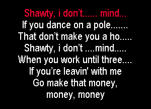 Shawty, i don,t ...... mind...
If you dance on a pole .......
That don t make you a ho .....
Shawty, i don t ....mind .....
When you work until three....
If youTe leavin' with me
Go make that money.
money, money