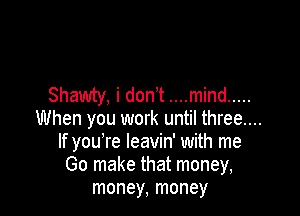 Shawty, i don't ....mind .....

When you work until three....
If you're leavin' with me
Go make that money,
money, money