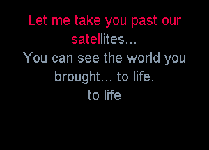 Let me take you past our
satellites...
You can see the world you

brought... to life,
to life