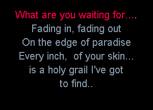What are you waiting for....
Fading in, fading out
On the edge of paradise
Every inch, of your skin...
is a holy grail I've got
to fund.