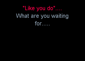 Like you do....
What are you waiting
for .....