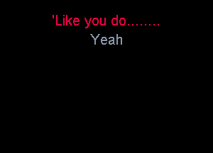 'Like you do ........
Yeah