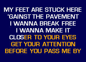 MY FEET ARE STUCK HERE
'GAINST THE PAVEMENT
I WANNA BREAK FREE
I WANNA MAKE IT
CLOSER TO YOUR EYES
GET YOUR ATTENTION
BEFORE YOU PASS ME BY