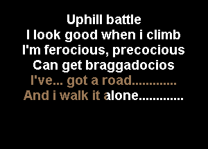 Uphill battle
I look good when i climb
I'm ferocious, precocious
Can get braggadocios
I've... got a road .............
And i walk it alone .............