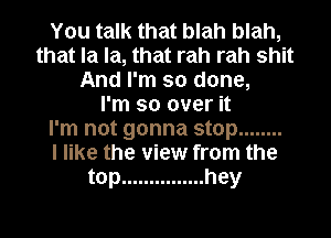 You talk that blah blah,
that la la, that rah rah shit
And I'm so done,

I'm so over it
I'm not gonna stop ........

I like the view from the
top ............... hey