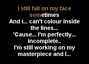 I still fall on my face
sometimes
And i... can't colour inside
the lines...
'Cause... I'm perfectly...
incomplete..
I'm still working on my

masterpiece and I... l