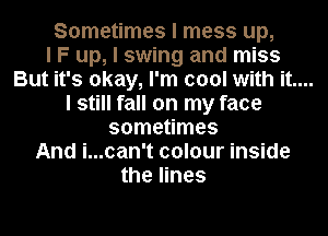 Sometimes I mess up,
I F up, I swing and miss

But it's okay, I'm cool with it....

I still fall on my face
sometimes
And i...can't colour inside
the lines