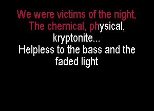 We were victims of the night,
The chemical, physical,
kryptonite...
Helpless to the bass and the

faded light