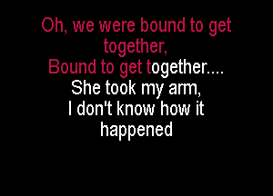Oh, we were bound to get
together,
Bound to get together....
She took my arm,

I don't know how it
happened