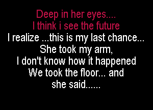 Deep in her eyes....
I think i see the future
I realize ...this is my last chance...
She took my arm,
I don't know how it happened
We took the floor... and
she said ......
