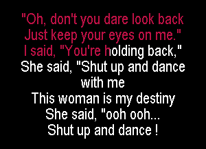 Oh, don't you dare look back
Just keep your eyes on me.
I said, You're holding back,
She said, Shut up and dance
with me
This woman is my destiny
She said, ooh ooh...

Shut up and dance !