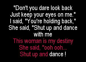 Don't you dare look back
Just keep your eyes on me.
I said, You're holding back,
She said, Shut up and dance

with me

This woman is my destiny

She said, ooh ooh...

Shut up and dance !