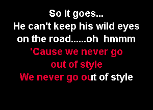 So it goes...
He can't keep his wild eyes
on the road ...... oh hmmm
'Cause we never go

out of style
We never go out of style