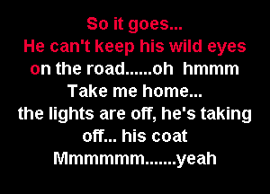 So it goes...

He can't keep his wild eyes
on the road ...... oh hmmm
Take me home...
the lights are off, he's taking
off... his coat
Mmmmmm ....... yeah