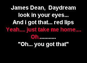 James Dean, Daydream
look in your eyes...
And i got that... red lips
Yeah.... just take me home....
on ............
Oh... you got that