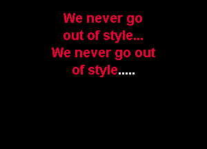 We never go
out of style...
We never go out
of style .....
