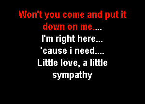 Won't you come and put it
down on me....
I'm right here...
'cause i need....

Little love, a little
sympathy