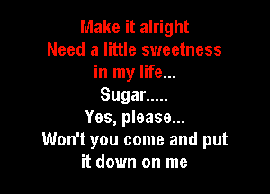 Make it alright
Need a little sweetness
in my life...
Sugar .....

Yes, please...
Won't you come and put
it down on me