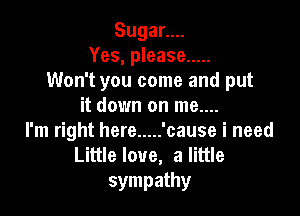 Sugann.
Yes, please .....
Won't you come and put
it down on me....

l'm right here ..... 'cause i need
Littleloue, alittle
sympathy