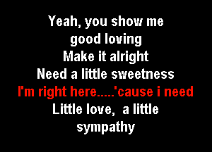 Yeah, you show me
good loving

Make it alright
Need a little sweetness

I'm right here ..... 'cause i need
Littlelove, a little
sympathy