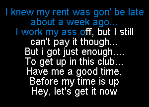 I knew my rent was gon' be late
about a week ago...
I work my ass off, but I still

can't pay it though...

But i got just enough....

To get up in this club...

Have me a good time,
Before my time is up
Hey, let's get it now