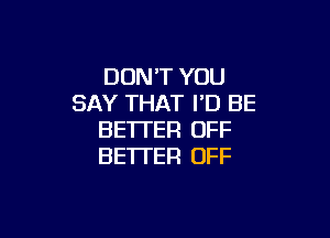 DON'T YOU
SAY THAT I'D BE

BETTER OFF
BE'ITER OFF