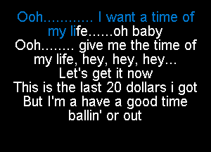 Ooh ............ I want a time of
my life ...... oh baby
Ooh ........ give me the time of
my life, hey, hey, hey...
Let's get it now
This is the last 20 dollars i got
But I'm a have a good time
ballin' or out