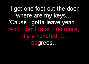 I got one foot out the door
where are my keys....
'Cause i gotta leave yeah...
And i can't take it no more,
it's a hundred .....
degrees...