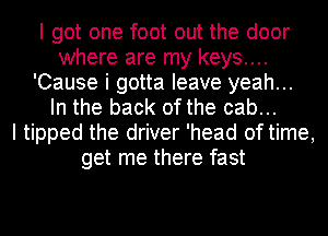 I got one foot out the door
where are my keys....
'Cause i gotta leave yeah...
In the back of the cab...

I tipped the driver 'head of time,
get me there fast