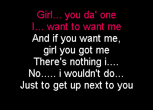 Girl... you da' one
I... want to want me
And if you want me,

girl you got me

There's nothing i....
No ..... i wouldn't do...
Just to get up next to you