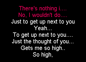 There's nothing i....
No, I wouldn't do....
Just to get up next to you
Yeah...

To get up next to you....
Just the thought of you...
Gets me so high..

30 high,