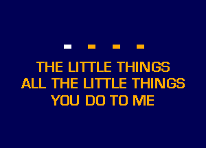 THE LITTLE THINGS
ALL THE LITTLE THINGS

YOU DO TO ME