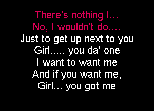 There's nothing I...
No, I wouldn't do....
Just to get up next to you
Girl ..... you da' one

I want to want me
And if you want me,
Girl... you got me