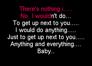 There's nothing i .....
No, I wouldn't do...
To get up next to you .....

I would do anything .....
Just to get up next to you .....
Anything and everything...
Baby