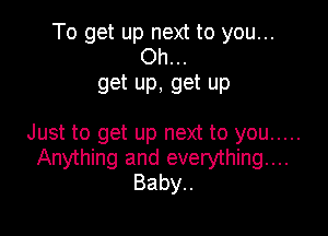 To get up next to you...
Oh...

get up, get up

Just to get up next to you .....
Anything and everything...
Baby