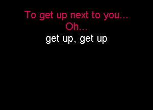 To get up next to you...
Oh...

get up, get up