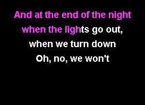 And at the end of the night
when the lights go out,
when we turn down

Oh, no, we won't