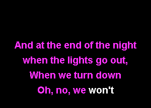 And at the end of the night

when the lights go out,
When we turn down
Oh, no, we won't