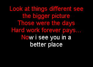 Look at things different see
the bigger picture
Those were the days
Hard work forever pays...
Now i see you in a
better place

g