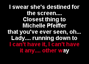 I swear she's destined for
the screen...
Closest thing to
Michelle Pfeiffer
that you've ever seen, 0h...
Lady.... running down to
I can't have it, I can't have
it any.... other way