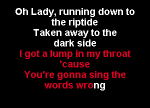 Oh Lady, running down to
the riptide
Taken away to the
dark side

I got a lump in my throat
'cause
You're gonna sing the
words wrong